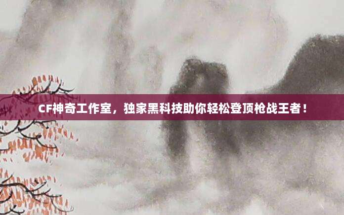 CF神奇工作室，独家黑科技助你轻松登顶枪战王者！