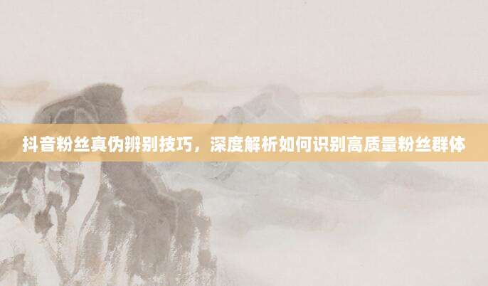 抖音粉丝真伪辨别技巧,深度解析如何识别高质量粉丝群体