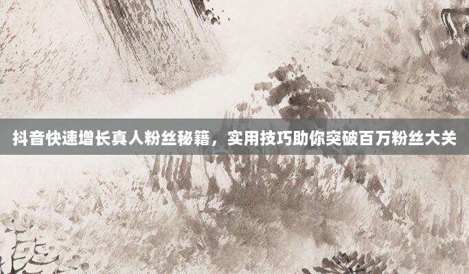 抖音快速增长真人粉丝秘籍,实用技巧助你突破百万粉丝大关