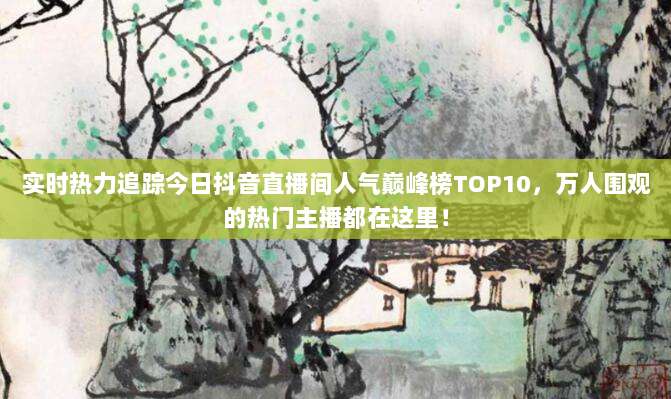 实时热力追踪今日抖音直播间人气巅峰榜TOP10,万人围观的热门主播都在这里!