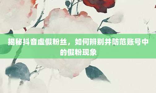 揭秘抖音虚假粉丝,如何辨别并防范账号中的假粉现象