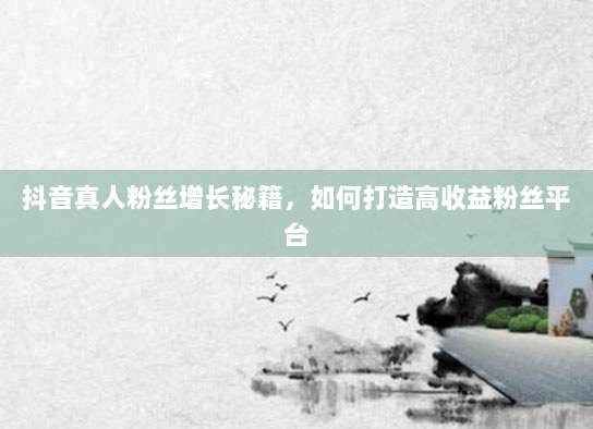 抖音真人粉丝增长秘籍,如何打造高收益粉丝平台
