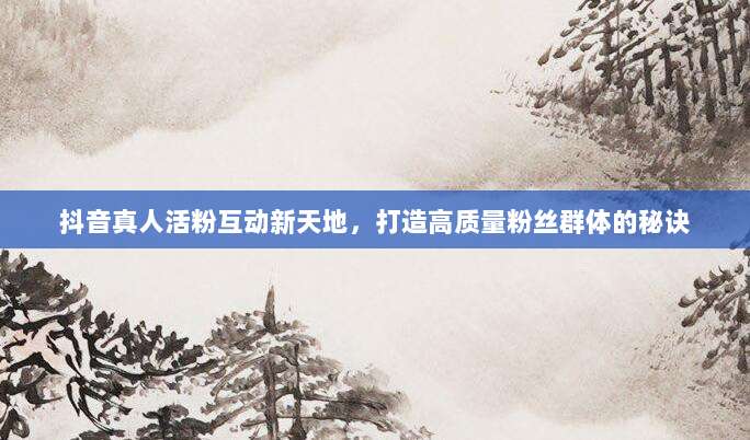 抖音真人活粉互动新天地,打造高质量粉丝群体的秘诀