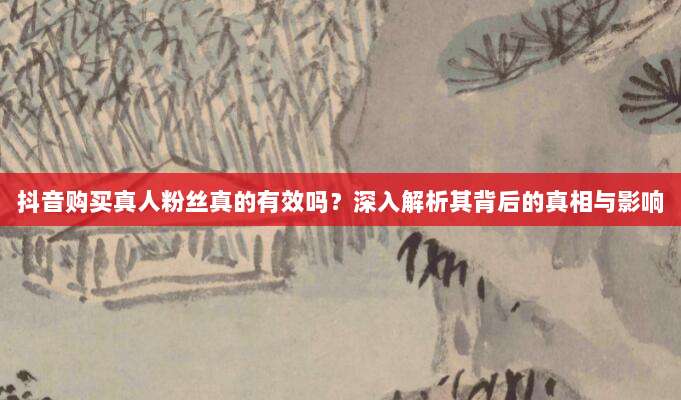 抖音购买真人粉丝真的有效吗?深入解析其背后的真相与影响