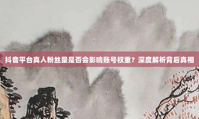 抖音平台真人粉丝量是否会影响账号权重?深度解析背后真相