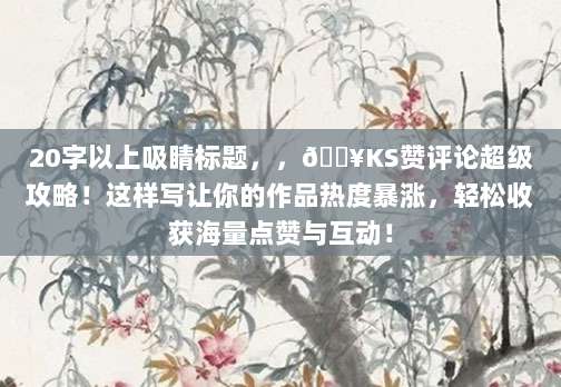 20字以上吸睛标题，，🔥KS赞评论超级攻略！这样写让你的作品热度暴涨，轻松收获海量点赞与互动！