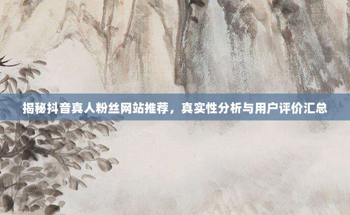 揭秘抖音真人粉丝网站推荐,真实性分析与用户评价汇总