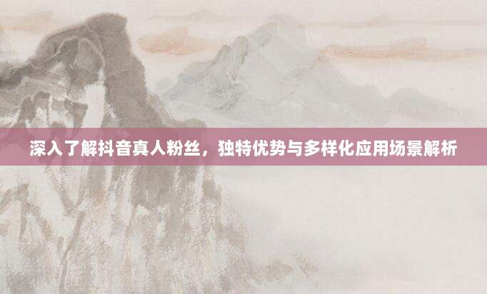 深入了解抖音真人粉丝,独特优势与多样化应用场景解析
