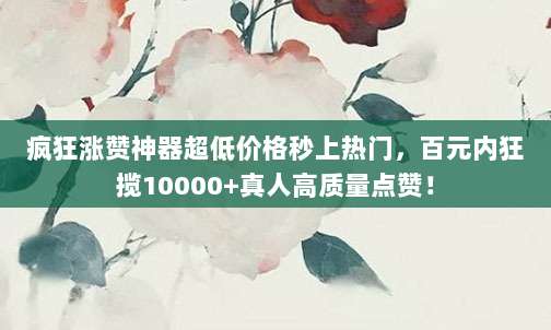 疯狂涨赞神器超低价格秒上热门,百元内狂揽10000+真人高质量点赞!