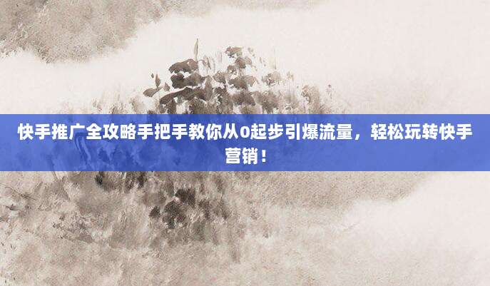 快手推广全攻略手把手教你从0起步引爆流量,轻松玩转快手营销!