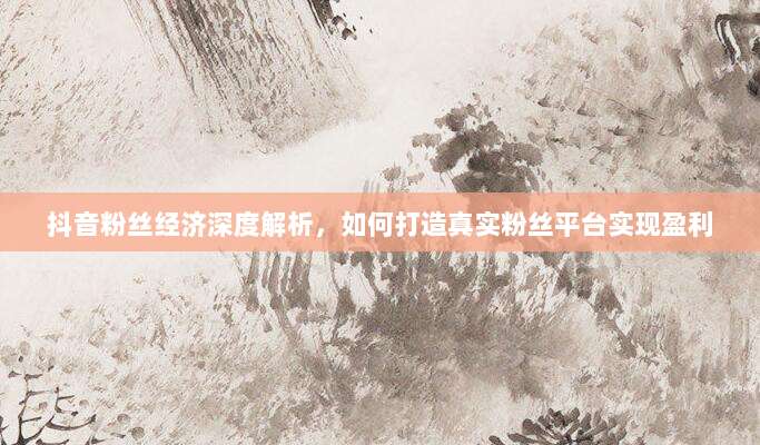 抖音粉丝经济深度解析,如何打造真实粉丝平台实现盈利