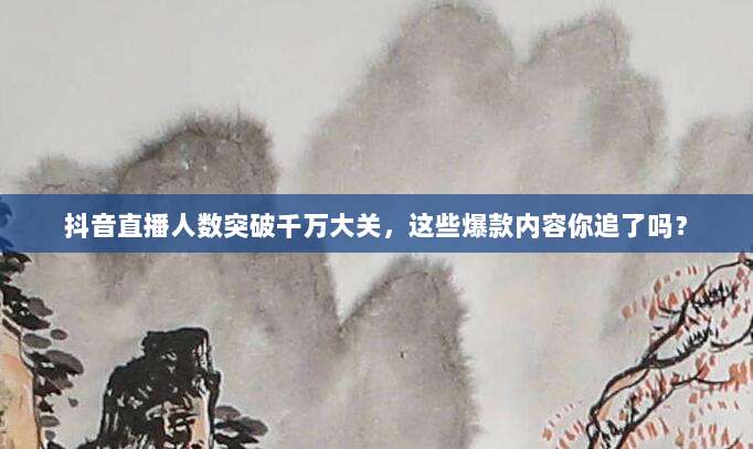 抖音直播人数突破千万大关,这些爆款内容你追了吗?