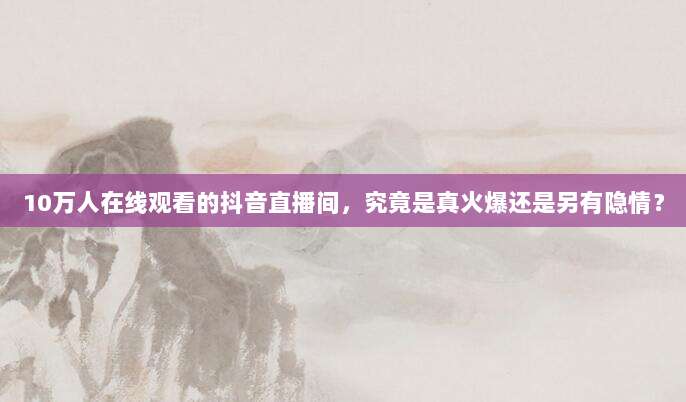 10万人在线观看的抖音直播间,究竟是真火爆还是另有隐情?