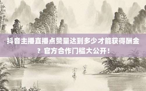 抖音主播直播点赞量达到多少才能获得酬金?官方合作门槛大公开!