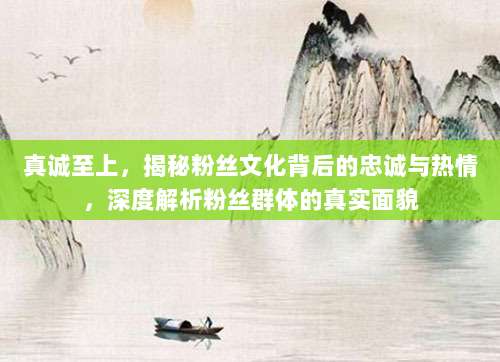 真诚至上,揭秘粉丝文化背后的忠诚与热情,深度解析粉丝群体的真实面貌