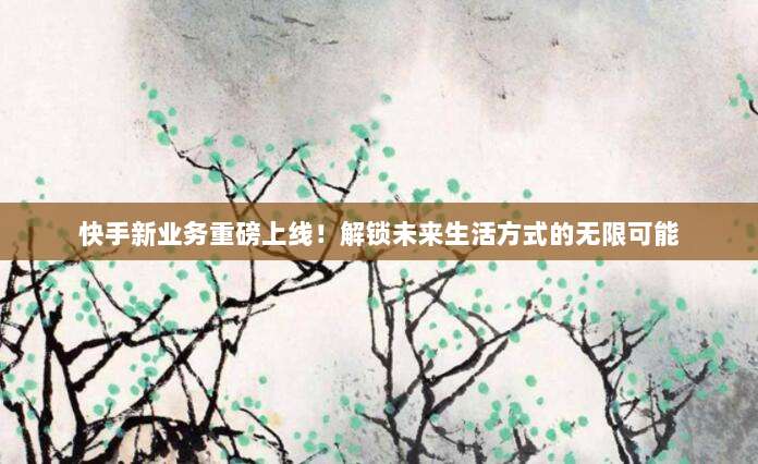 快手新业务重磅上线!解锁未来生活方式的无限可能