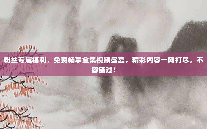 粉丝专属福利,免费畅享全集视频盛宴,精彩内容一网打尽,不容错过!
