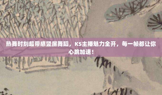 热舞时刻超带感竖屏舞蹈,KS主播魅力全开,每一帧都让你心跳加速!
