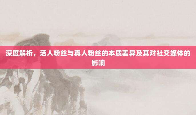 深度解析,活人粉丝与真人粉丝的本质差异及其对社交媒体的影响