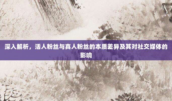 深入解析,活人粉丝与真人粉丝的本质差异及其对社交媒体的影响
