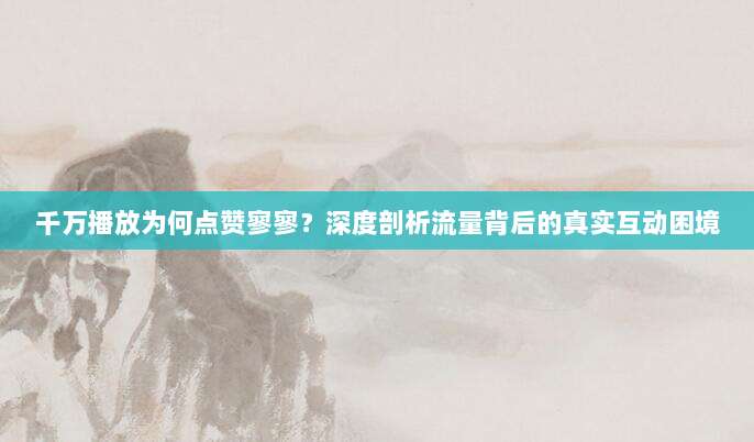 千万播放为何点赞寥寥?深度剖析流量背后的真实互动困境