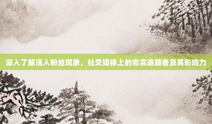 深入了解活人粉丝现象,社交媒体上的忠实追随者及其影响力