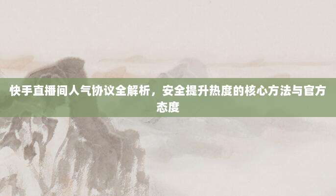 快手直播间人气协议全解析,安全提升热度的核心方法与官方态度