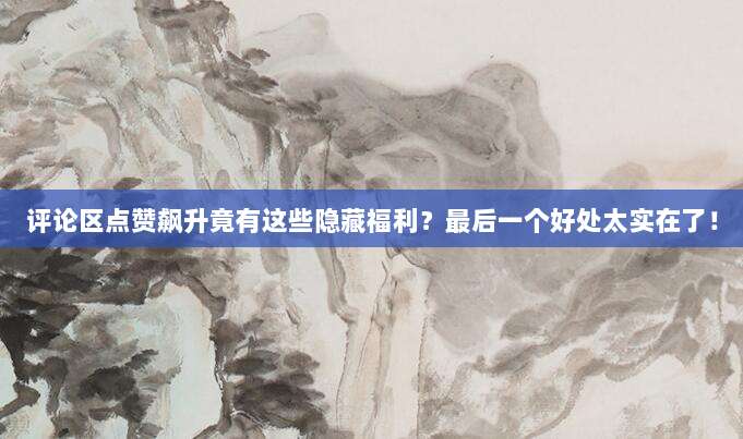评论区点赞飙升竟有这些隐藏福利?最后一个好处太实在了!
