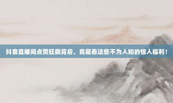 抖音直播间点赞狂飙背后,竟藏着这些不为人知的惊人福利!