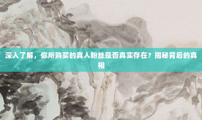 深入了解,你所购买的真人粉丝是否真实存在?揭秘背后的真相