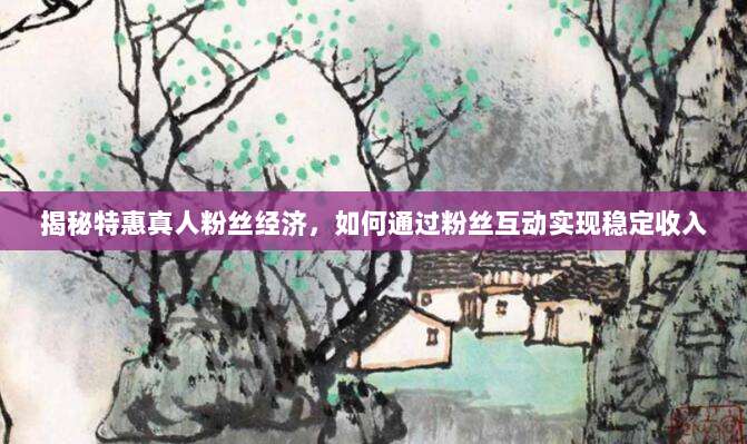 揭秘特惠真人粉丝经济,如何通过粉丝互动实现稳定收入