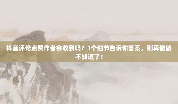 抖音评论点赞作者会收到吗?1个细节告诉你答案,别再傻傻不知道了!