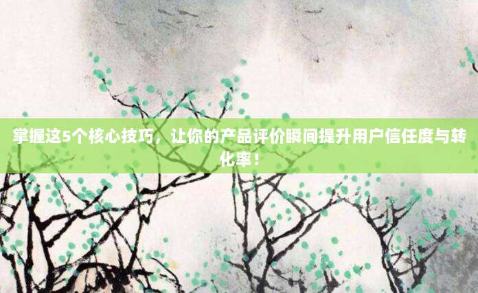 掌握这5个核心技巧,让你的产品评价瞬间提升用户信任度与转化率!