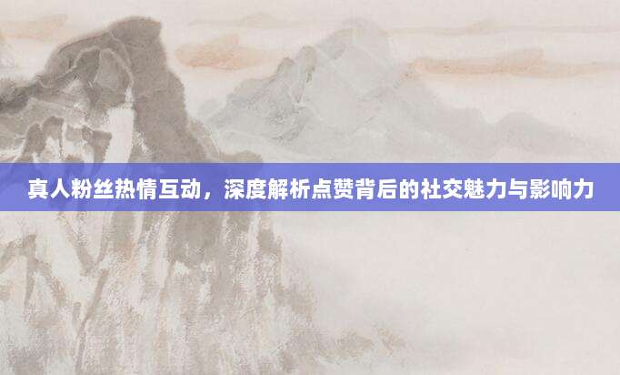 真人粉丝热情互动,深度解析点赞背后的社交魅力与影响力