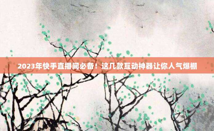 2023年快手直播间必备!这几款互动神器让你人气爆棚