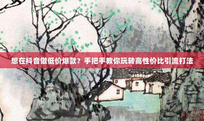 想在抖音做低价爆款?手把手教你玩转高性价比引流打法