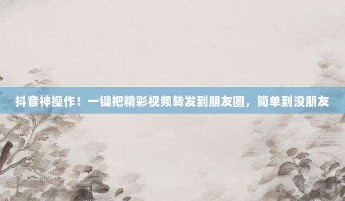 抖音神操作!一键把精彩视频转发到朋友圈,简单到没朋友