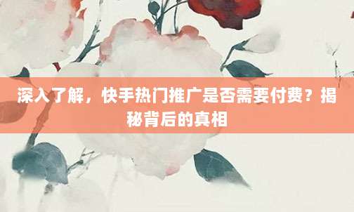 深入了解,快手热门推广是否需要付费?揭秘背后的真相