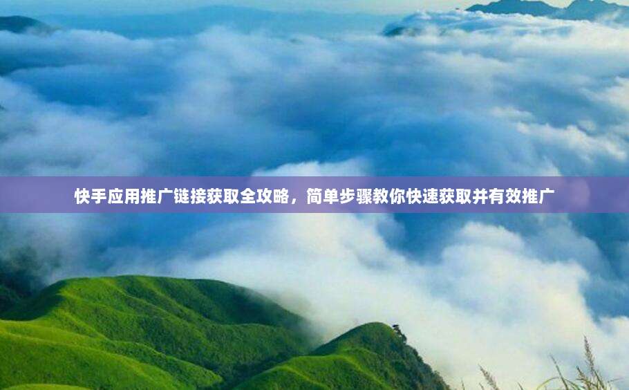 快手应用推广链接获取全攻略,简单步骤教你快速获取并有效推广