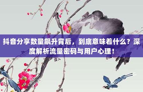 抖音分享数量飙升背后,到底意味着什么?深度解析流量密码与用户心理!