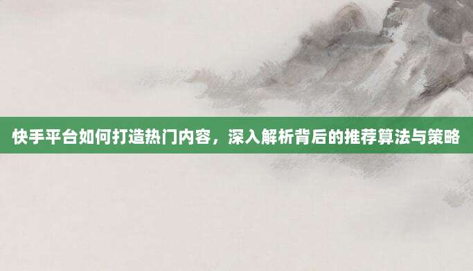 快手平台如何打造热门内容,深入解析背后的推荐算法与策略