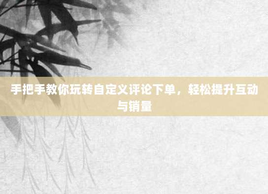 手把手教你玩转自定义评论下单,轻松提升互动与销量