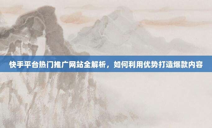 快手平台热门推广网站全解析,如何利用优势打造爆款内容
