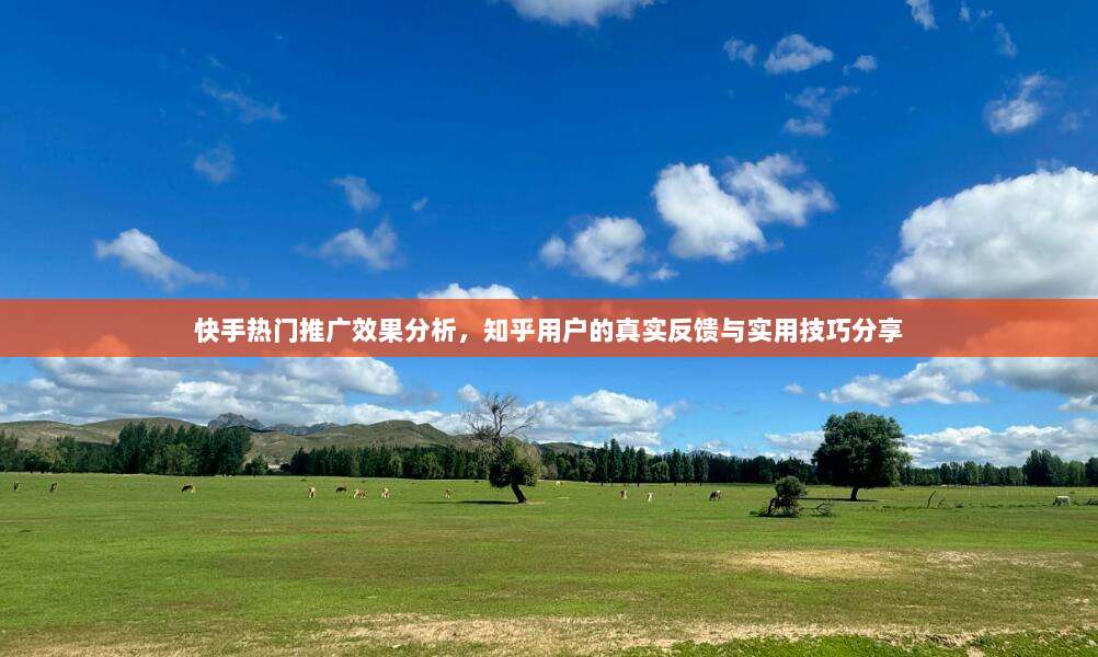 快手热门推广效果分析,知乎用户的真实反馈与实用技巧分享
