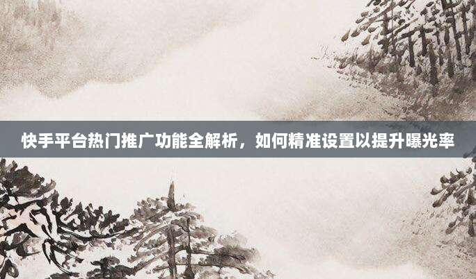 快手平台热门推广功能全解析,如何精准设置以提升曝光率