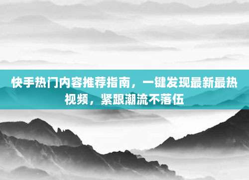 快手热门内容推荐指南,一键发现最新最热视频,紧跟潮流不落伍
