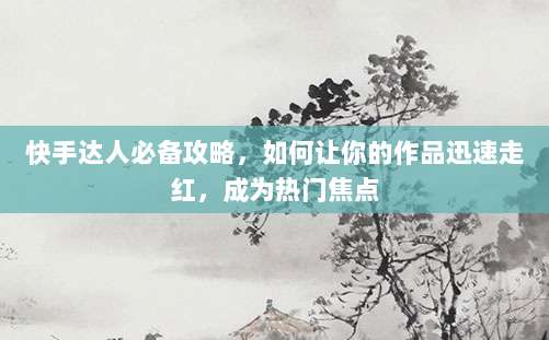 快手达人必备攻略,如何让你的作品迅速走红,成为热门焦点