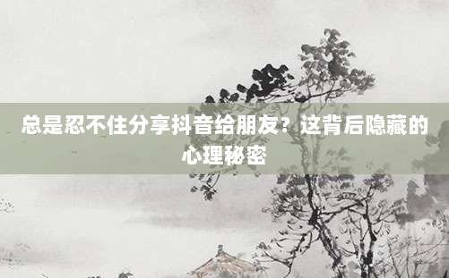 总是忍不住分享抖音给朋友？这背后隐藏的心理秘密
