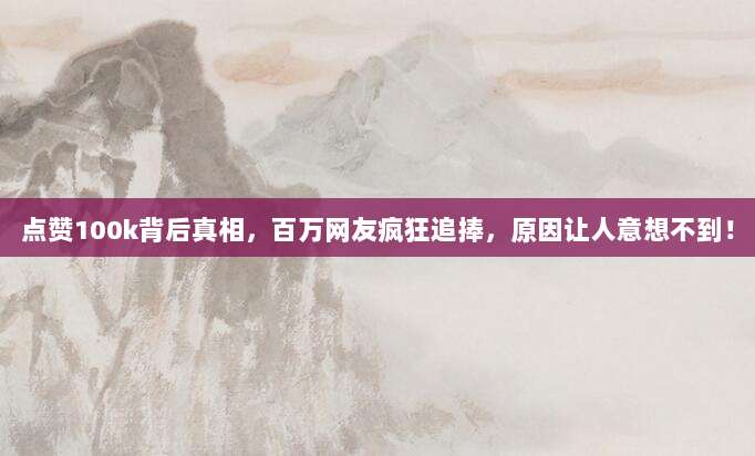 点赞100k背后真相,百万网友疯狂追捧,原因让人意想不到!
