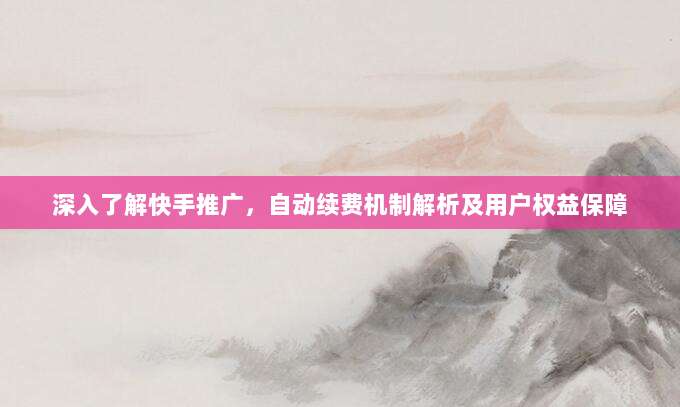 深入了解快手推广,自动续费机制解析及用户权益保障